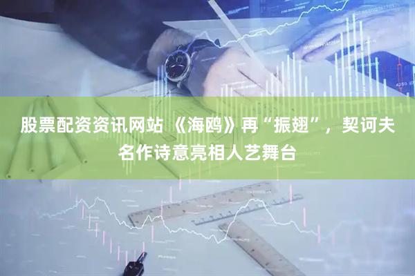 股票配资资讯网站 《海鸥》再“振翅”，契诃夫名作诗意亮相人艺舞台