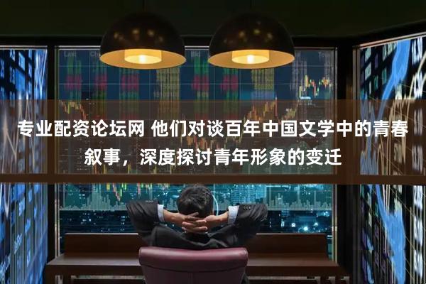 专业配资论坛网 他们对谈百年中国文学中的青春叙事，深度探讨青年形象的变迁