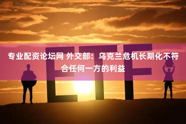 专业配资论坛网 外交部：乌克兰危机长期化不符合任何一方的利益