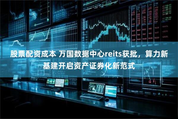 股票配资成本 万国数据中心reits获批，算力新基建开启资产证券化新范式