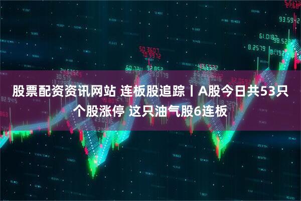 股票配资资讯网站 连板股追踪丨A股今日共53只个股涨停 这只油气股6连板