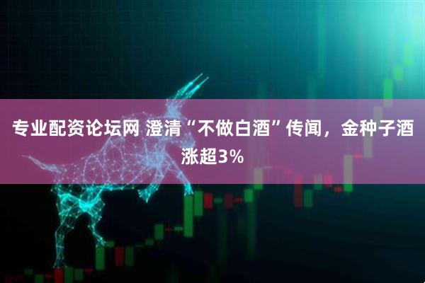 专业配资论坛网 澄清“不做白酒”传闻，金种子酒涨超3%