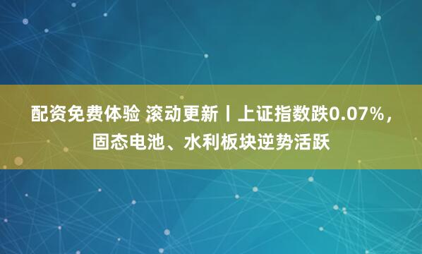 配资免费体验 滚动更新丨上证指数跌0.07%，固态电池、水利板块逆势活跃