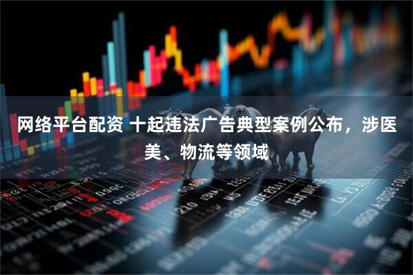 网络平台配资 十起违法广告典型案例公布，涉医美、物流等领域