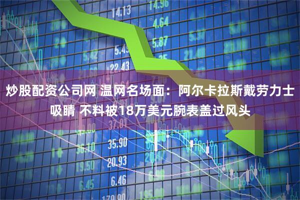 炒股配资公司网 温网名场面：阿尔卡拉斯戴劳力士吸睛 不料被18万美元腕表盖过风头