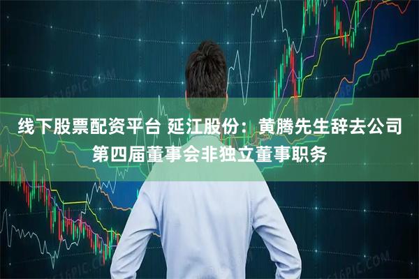 线下股票配资平台 延江股份：黄腾先生辞去公司第四届董事会非独立董事职务