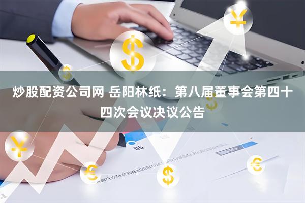 炒股配资公司网 岳阳林纸：第八届董事会第四十四次会议决议公告