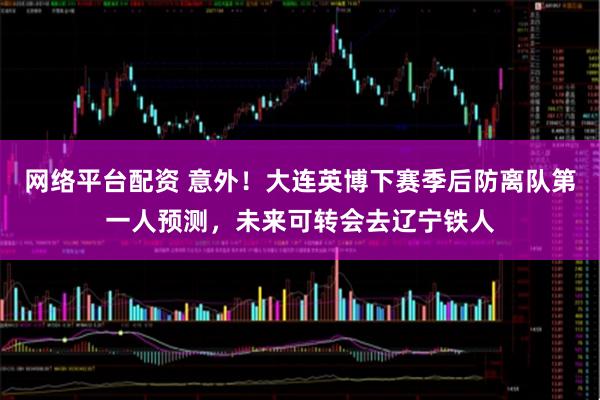 网络平台配资 意外！大连英博下赛季后防离队第一人预测，未来可转会去辽宁铁人