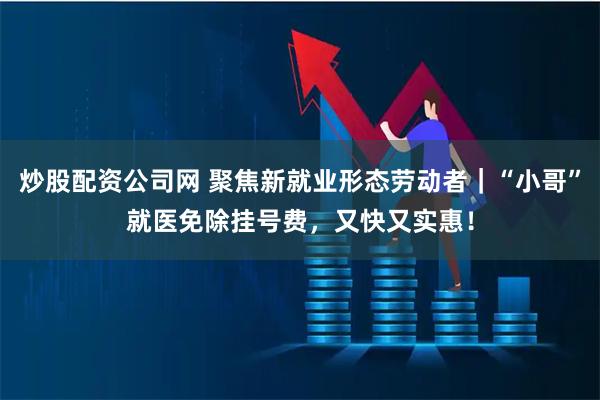 炒股配资公司网 聚焦新就业形态劳动者｜“小哥”就医免除挂号费，又快又实惠！