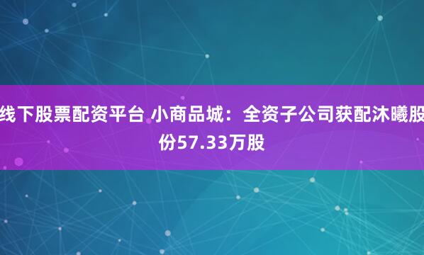 线下股票配资平台 小商品城：全资子公司获配沐曦股份57.33万股