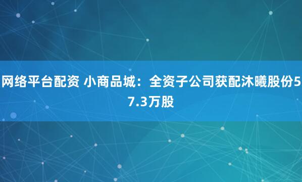 网络平台配资 小商品城：全资子公司获配沐曦股份57.3万股