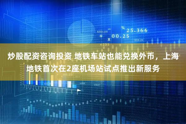 炒股配资咨询投资 地铁车站也能兑换外币，上海地铁首次在2座机场站试点推出新服务
