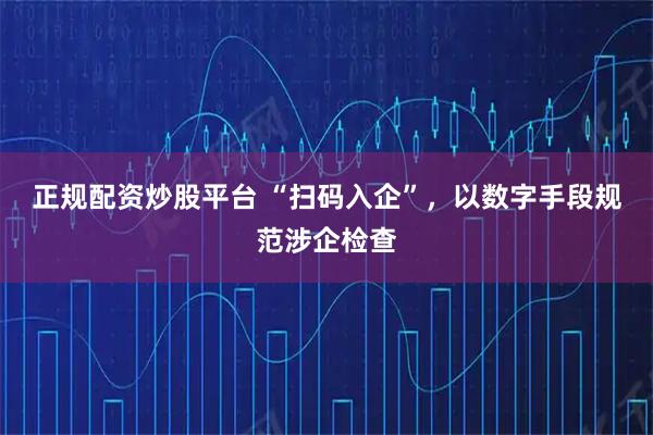 正规配资炒股平台 “扫码入企”，以数字手段规范涉企检查