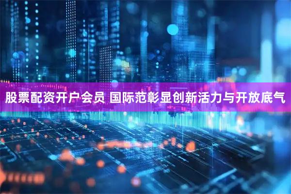 股票配资开户会员 国际范彰显创新活力与开放底气