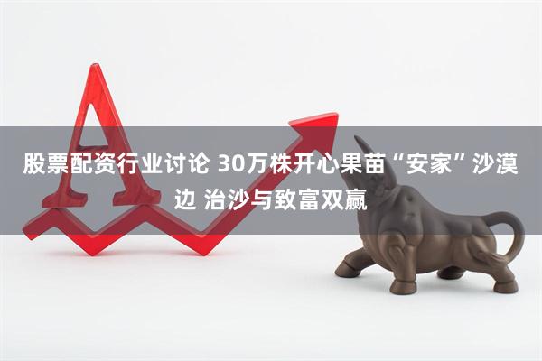 股票配资行业讨论 30万株开心果苗“安家”沙漠边 治沙与致富双赢