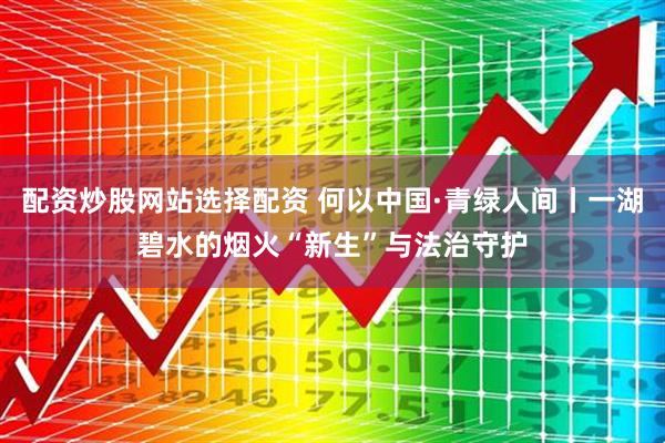 配资炒股网站选择配资 何以中国·青绿人间丨一湖碧水的烟火“新生”与法治守护