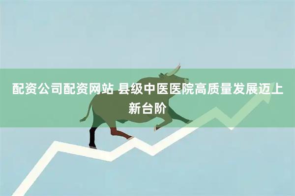 配资公司配资网站 县级中医医院高质量发展迈上新台阶