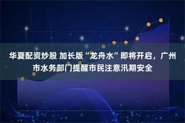 华夏配资炒股 加长版“龙舟水”即将开启，广州市水务部门提醒市民注意汛期安全