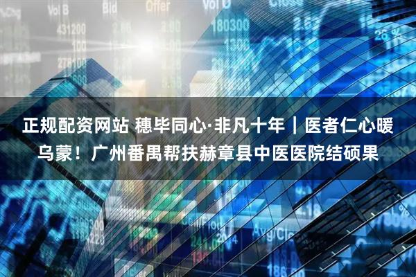 正规配资网站 穗毕同心·非凡十年｜医者仁心暖乌蒙！广州番禺帮扶赫章县中医医院结硕果