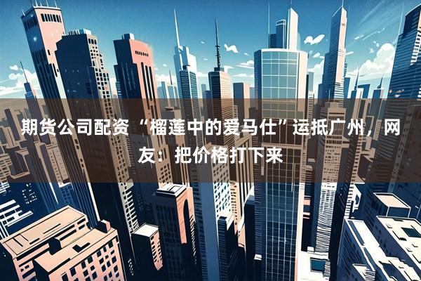期货公司配资 “榴莲中的爱马仕”运抵广州，网友：把价格打下来
