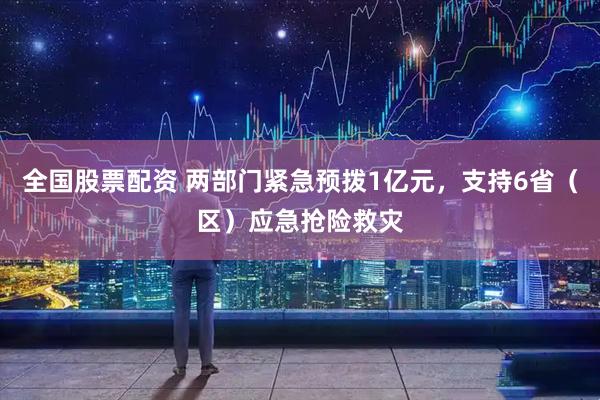 全国股票配资 两部门紧急预拨1亿元，支持6省（区）应急抢险救灾