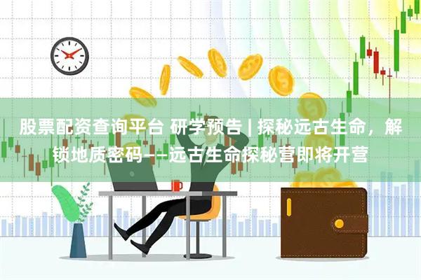 股票配资查询平台 研学预告 | 探秘远古生命，解锁地质密码——远古生命探秘营即将开营