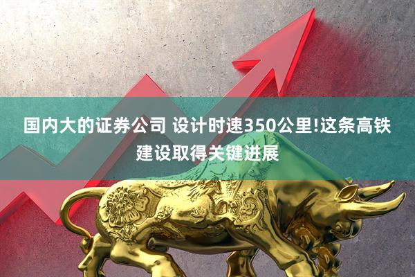 国内大的证券公司 设计时速350公里!这条高铁建设取得关键进展