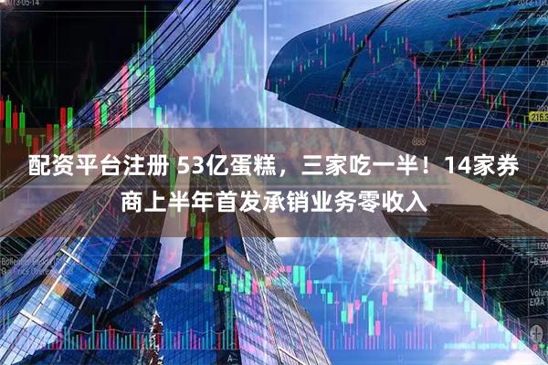 配资平台注册 53亿蛋糕，三家吃一半！14家券商上半年首发承销业务零收入