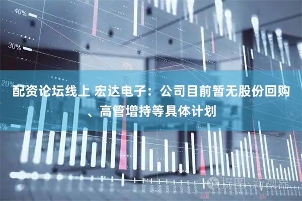 配资论坛线上 宏达电子：公司目前暂无股份回购、高管增持等具体计划