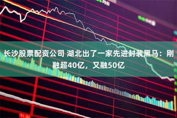 长沙股票配资公司 湖北出了一家先进封装黑马：刚融超40亿，又融50亿