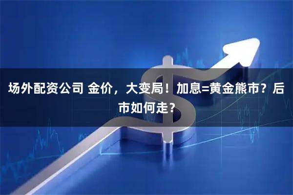 场外配资公司 金价，大变局！加息=黄金熊市？后市如何走？